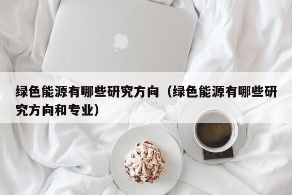 绿色能源有哪些研究方向（绿色能源有哪些研究方向和专业）