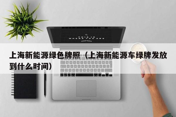 上海新能源绿色牌照（上海新能源车绿牌发放到什么时间）
